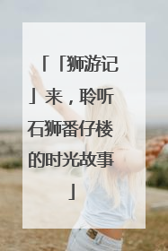 「狮游记」来，聆听石狮番仔楼的时光故事