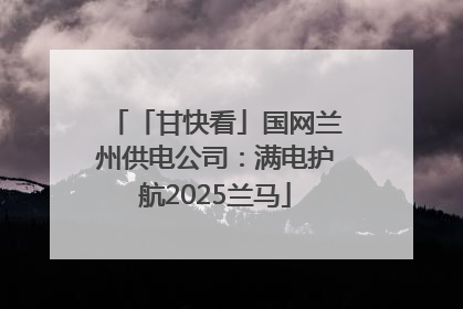 「甘快看」国网兰州供电公司：满电护航2025兰马