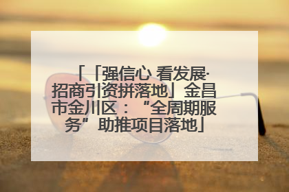 「强信心 看发展·招商引资拼落地」金昌市金川区：“全周期服务”助推项目落地