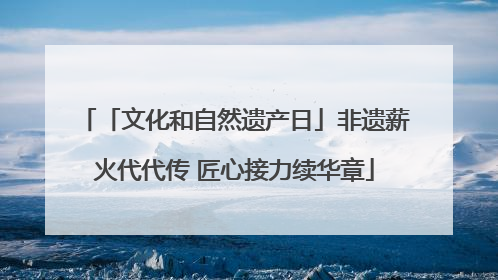 「文化和自然遗产日」非遗薪火代代传 匠心接力续华章