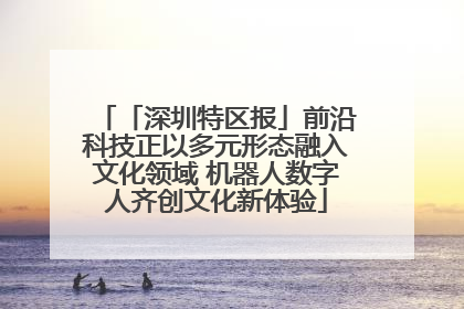 「深圳特区报」前沿科技正以多元形态融入文化领域 机器人数字人齐创文化新体验