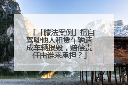 「滕法案例」擅自驾驶他人租赁车辆造成车辆损毁，赔偿责任由谁来承担？