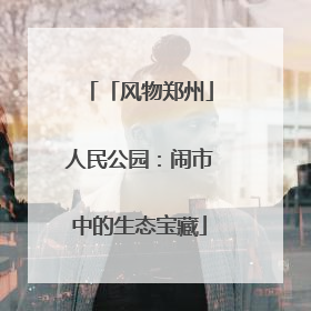 「风物郑州」人民公园：闹市中的生态宝藏