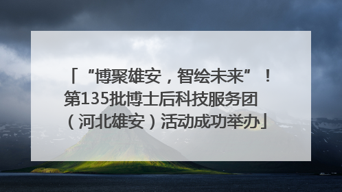 “博聚雄安，智绘未来”！第135批博士后科技服务团（河北雄安）活动成功举办