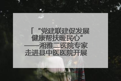 “党建联建促发展 健康帮扶暖民心”——湘雅二医院专家走进县中医医院开展健康帮扶活动