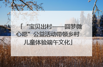 “宝贝出村——圆梦微心愿”公益活动带领乡村儿童体验端午文化