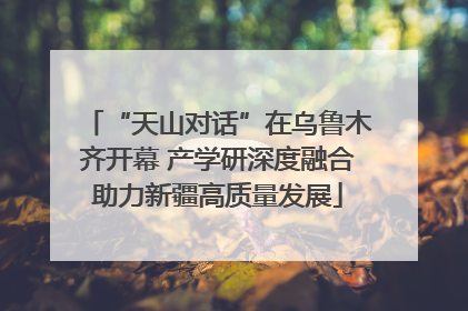 “天山对话”在乌鲁木齐开幕 产学研深度融合助力新疆高质量发展