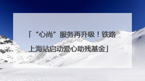 “心尚”服务再升级！铁路上海站启动爱心助残基金