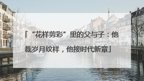 “花样剪彩”里的父与子：他裁岁月纹样，他接时代新章