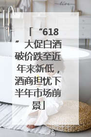 “618”大促白酒破价跌至近年来新低，酒商担忧下半年市场前景