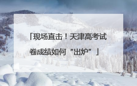 现场直击！天津高考试卷成绩如何“出炉”