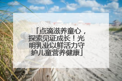 点滴滋养童心，探索见证成长！光明乳业以鲜活力守护儿童营养健康