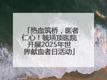 热血筑桥，医者仁心！毓璜顶医院开展2025年世界献血者日活动