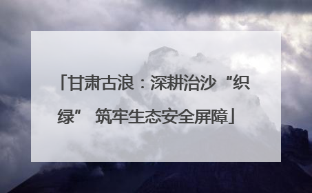 甘肃古浪：深耕治沙“织绿” 筑牢生态安全屏障