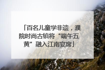 百名儿童学非遗，濮院时尚古镇将“端午五黄”融入江南宴席
