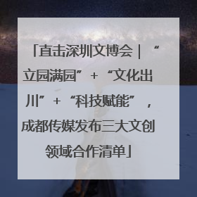 直击深圳文博会｜“立园满园”+“文化出川”+“科技赋能”，成都传媒发布三大文创领域合作清单