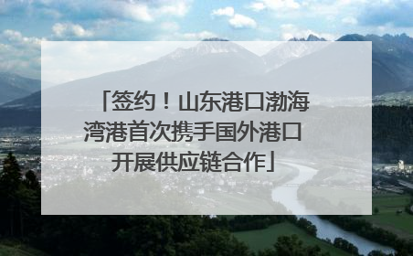 签约！山东港口渤海湾港首次携手国外港口开展供应链合作