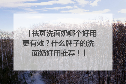 祛斑洗面奶哪个好用更有效？什么牌子的洗面奶好用推荐！