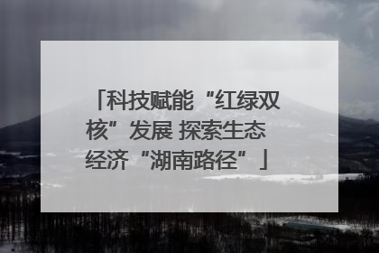 科技赋能“红绿双核”发展 探索生态经济“湖南路径”