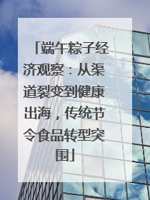 端午粽子经济观察：从渠道裂变到健康出海，传统节令食品转型突围