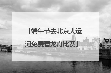 端午节去北京大运河免费看龙舟比赛