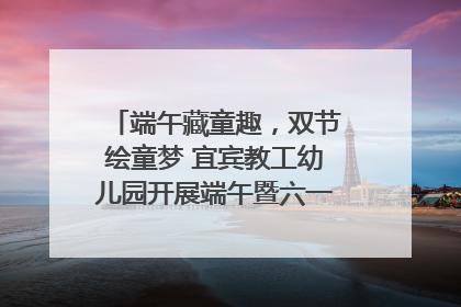 端午藏童趣，双节绘童梦 宜宾教工幼儿园开展端午暨六一亲子游园活动