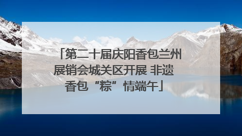 第二十届庆阳香包兰州展销会城关区开展 非遗香包“粽”情端午