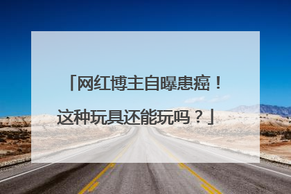 网红博主自曝患癌！这种玩具还能玩吗？