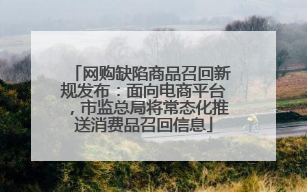 网购缺陷商品召回新规发布：面向电商平台，市监总局将常态化推送消费品召回信息