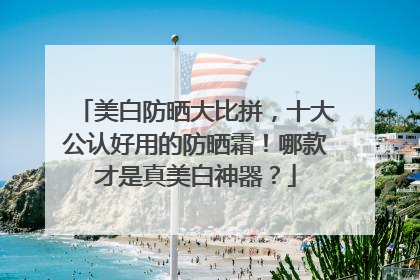 美白防晒大比拼，十大公认好用的防晒霜！哪款才是真美白神器？