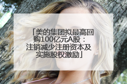 美的集团拟最高回购100亿元A股：注销减少注册资本及实施股权激励