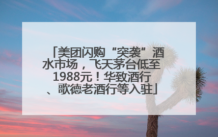 美团闪购“突袭”酒水市场，飞天茅台低至1988元！华致酒行、歌德老酒行等入驻