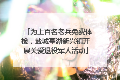 为上百名老兵免费体检，盐城亭湖新兴镇开展关爱退役军人活动
