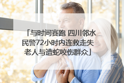 与时间赛跑 四川邻水民警72小时内连救走失老人与遭蛇咬伤群众