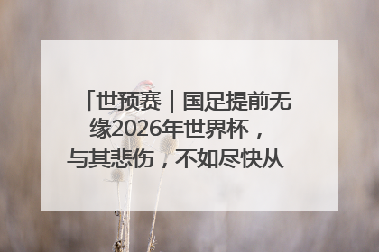世预赛｜国足提前无缘2026年世界杯，与其悲伤，不如尽快从选帅开始重建