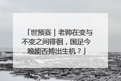 世预赛｜老帅在变与不变之间徘徊，国足今晚能否搏出生机？