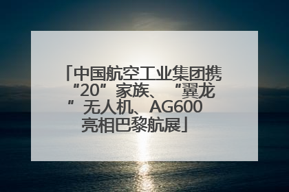 中国航空工业集团携“20”家族、“翼龙”无人机、AG600亮相巴黎航展