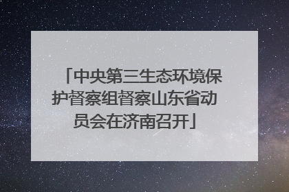 中央第三生态环境保护督察组督察山东省动员会在济南召开