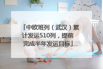 中欧班列（武汉）累计发运510列，提前完成半年发运目标