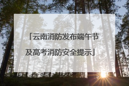 云南消防发布端午节及高考消防安全提示
