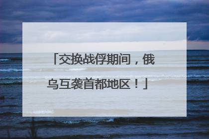交换战俘期间，俄乌互袭首都地区！