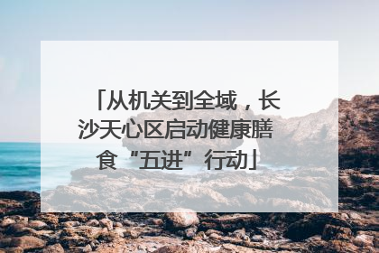 从机关到全域，长沙天心区启动健康膳食“五进”行动
