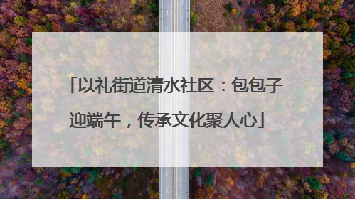 以礼街道清水社区：包包子迎端午，传承文化聚人心