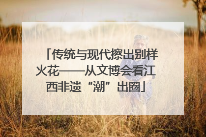 传统与现代擦出别样火花——从文博会看江西非遗“潮”出圈