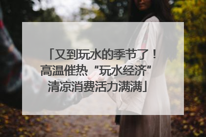 又到玩水的季节了！高温催热“玩水经济” 清凉消费活力满满