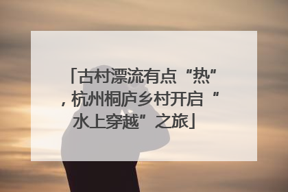 古村漂流有点“热”，杭州桐庐乡村开启“水上穿越”之旅