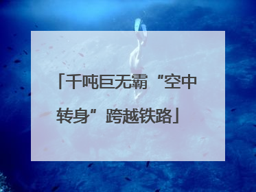 千吨巨无霸“空中转身”跨越铁路