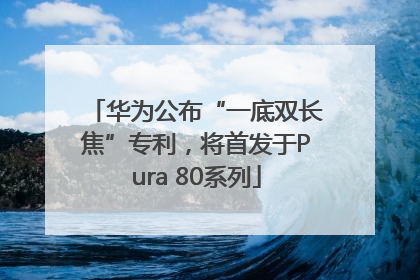 华为公布“一底双长焦”专利，将首发于Pura 80系列