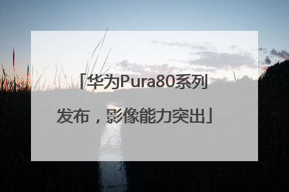 华为Pura80系列发布，影像能力突出