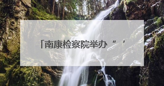南康检察院举办“‘典’亮生活 守护美好”检察开放日活动